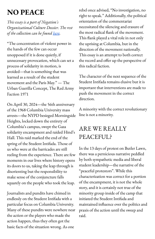 NO PEACE  Thisessay is a part of Negation’s Organicational Culture Dassir. The rest of the ollection can b found b  “The concentration of violent power in the hands of the few can occur unopposed ifitis done quictly, if unnecessary provocation, which can seta process of solidarity in motion, is avoided—that is something that was learned as a result of the student movement and the Paris May.” — The Urban Guerilla Concept, The Red Army Faction 1971  On April 30, 2024—the S6th anniversary of the 1968 Columbia University mass arrests—the NYPD besicged Morningside Heights,locked down the entirety of Columbia’s campus, swept the Gaza solidarity encampment and raided Hind’s Hall. This raid marked the end of the spring of the Student Intifada. Those of s who were at the barricades are seill recling from the experience. There are few moments in our lives where history opens its doors to us, taking the leap through s disorienting but the responsibility to make sense of the conjuncture falls squarely on the people who took the leap.  Journalists and pundits have chimed in endlesly on the Student Intifada with a particular focus on Columbia University Many of these pundits were nowhere near the action or the players who made the action happen, thus they often got the basic facts of the situation wrong. As one  rebel once advised, “No investigation, no right to speak.” Additionally, the political orientation of the commentariat necessitated the silencing and erasure of the most radical flank of the movemen This flank played a vital role in not only the uprising at Columbia, but in the direction of the movement nationally: This essay is an attempt to both correct the record and offer up the perspective of this radical faction.  The character of the next sequence of the Student Intifada remains clusive but itis important that interventions are made to push the movement in the correct direction.  Aminority with the correct revolutionary line is not a minority.  ARE WE REALLY PEACEFUL?  In the 13 days of protest on Butler Lawn, there was a pericious narrative peddled by both sympathetic media and liberal student leadership—the narrative of the “peaceful protestors”. While this characterization was correct fora portion of the encampment, it is not the whole story, and its certainly not true of the minority group inside of the camp that initiated the Student Intifada and maintained influence over the politics and prasis of the action unil the sweep and raid 